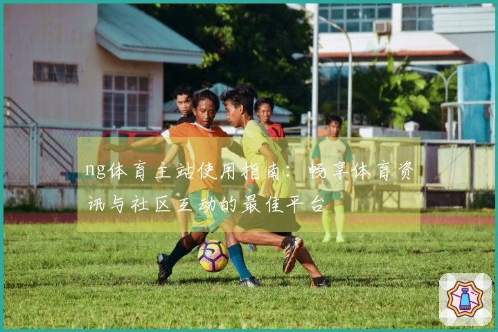 ng体育主站使用指南：畅享体育资讯与社区互动的最佳平台