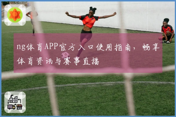 ng体育APP官方入口使用指南，畅享体育资讯与赛事直播