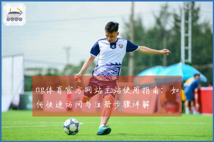 ng体育官方网站主站使用指南：如何快速访问与注册步骤详解