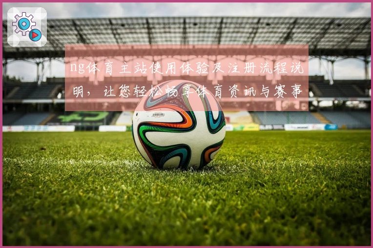 ng体育主站使用体验及注册流程说明，让您轻松畅享体育资讯与赛事直播。