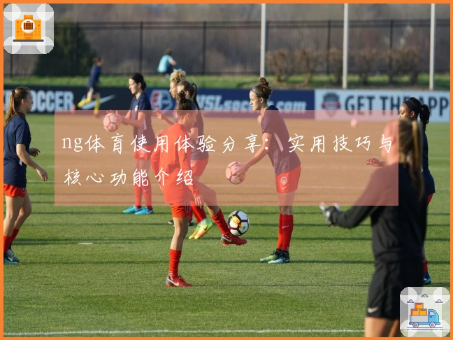 ng体育使用体验分享：实用技巧与核心功能介绍